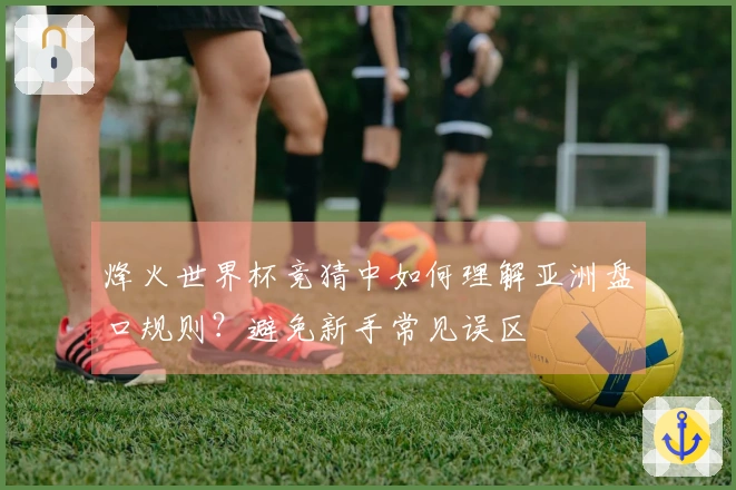 烽火世界杯竞猜中如何理解亚洲盘口规则？避免新手常见误区