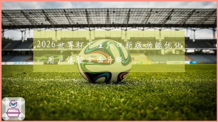 2026世界杯下注入口新版功能优化，用户体验全面升级